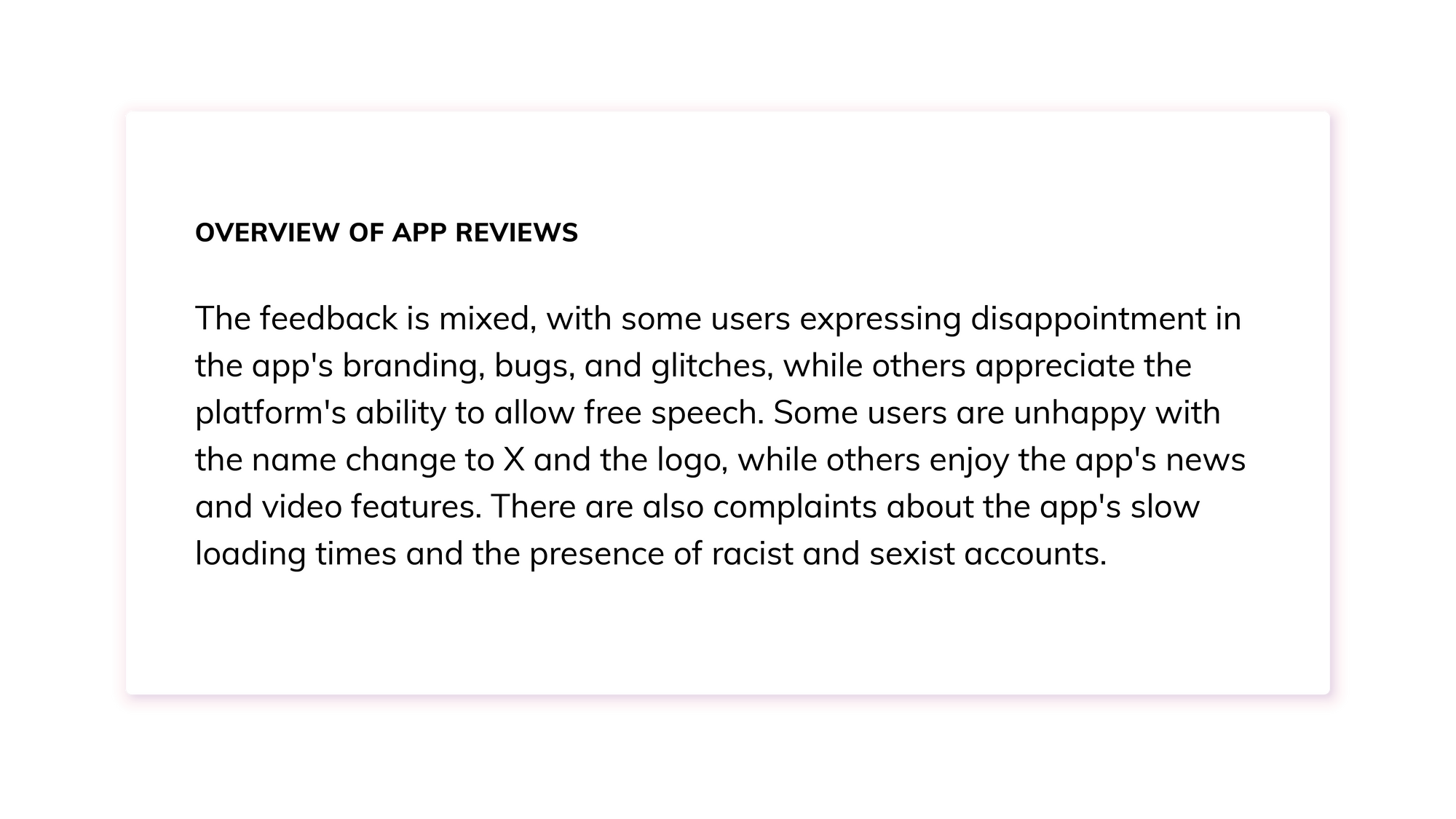 Summary from Thematic: The feedback is mixed, with some users expressing disappointment in the app's branding, bugs, and glitches, while others appreciate the platform's ability to allow free speech. Some users are unhappy with the name change to X and the logo, while others enjoy the app's news and video features. There are also complaints about the app's slow loading times and the presence of racist and sexist accounts.
