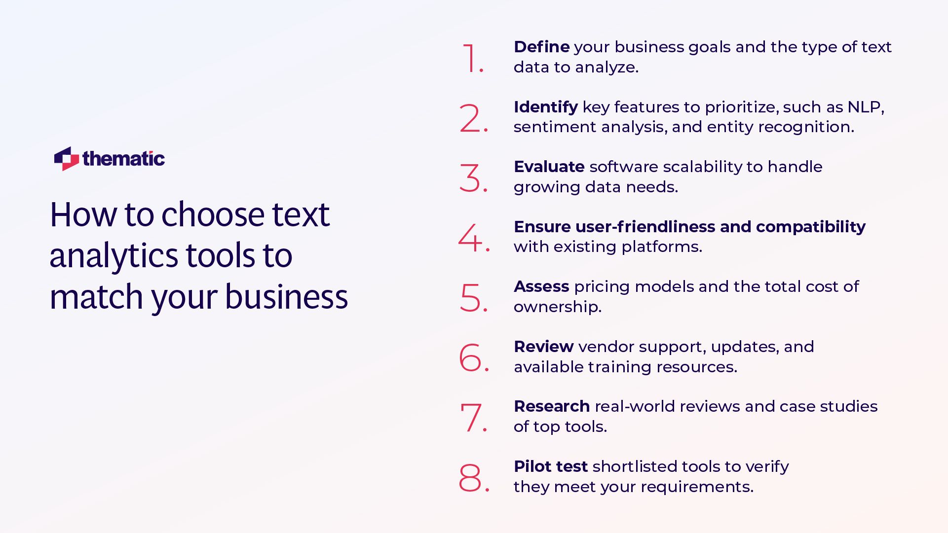 This image shows an infographic titled "How to choose text analytics tools to match your business" with the Thematic company logo. It presents 8 sequential steps for selecting text analytics tools:  1. Define your business goals and the type of text data to analyze 2. Identify key features to prioritize, such as NLP, sentiment analysis, and entity recognition 3. Evaluate software scalability to handle growing data needs 4. Ensure user-friendliness and compatibility with existing platforms 5. Assess pricing models and the total cost of ownership 6. Review vendor support, updates, and available training resources 7. Research real-world reviews and case studies of top tools 8. Pilot test shortlisted tools to verify they meet your requirements  The information is presented in a clean, professional layout with numbers in red and corresponding text in dark blue/purple, making it easy to follow the step-by-step process for evaluating and selecting text analytics tools.