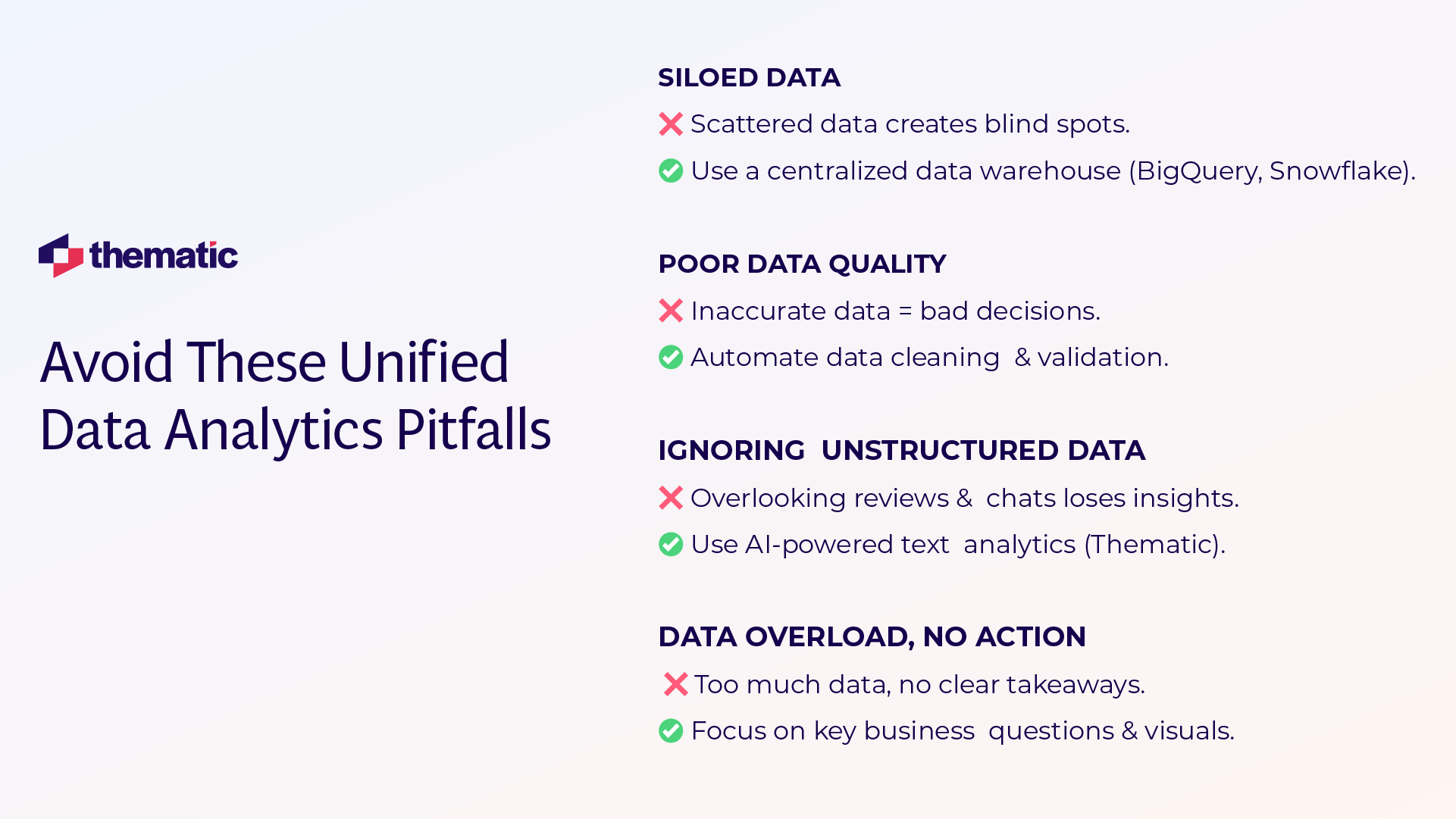 This image shows an infographic titled "Avoid These Unified Data Analytics Pitfalls" with the Thematic company logo in the top left corner.  The infographic presents four common data analytics challenges and their solutions:  1. SILOED DATA    - ❌ Scattered data creates blind spots.    - ✅ Use a centralized data warehouse (BigQuery, Snowflake).  2. POOR DATA QUALITY    - ❌ Inaccurate data = bad decisions.    - ✅ Automate data cleaning & validation.  3. IGNORING UNSTRUCTURED DATA    - ❌ Overlooking reviews & chats loses insights.    - ✅ Use AI-powered text analytics (Thematic).  4. DATA OVERLOAD, NO ACTION    - ❌ Too much data, no clear takeaways.    - ✅ Focus on key business questions & visuals.  The design uses a clean layout with red X marks for problems and green checkmarks for solutions, presented against a white background with navy blue headings.